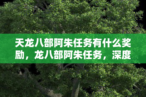 天龙八部阿朱任务有什么奖励,龙八部阿朱任务,深度解析金庸武侠中的经典角色 天龙八部阿朱任务有什么奖励,龙八部阿朱任务,深度解析金庸武侠中的经典角色