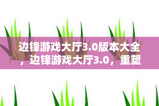边锋游戏大厅3.0版本大全,边锋游戏大厅3.0,重塑经典,引领游戏新风尚 边锋游戏大厅3.0版本大全,边锋游戏大厅3.0,重塑经典,引领游戏新风尚