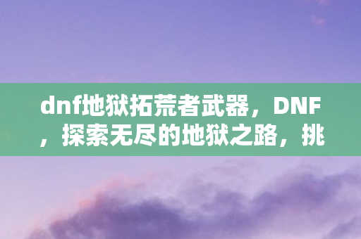 dnf地狱拓荒者武器,DNF,探索无尽的地狱之路,挑战未知的深渊 dnf地狱拓荒者武器,DNF,探索无尽的地狱之路,挑战未知的深渊