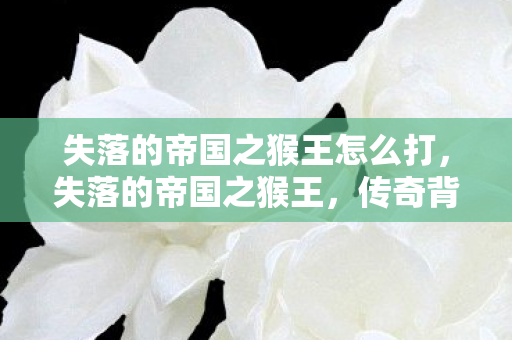 失落的帝国之猴王怎么打,失落的帝国之猴王,传奇背后的故事 失落的帝国之猴王怎么打,失落的帝国之猴王,传奇背后的故事