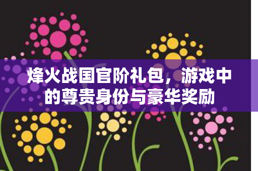 烽火战国官阶礼包,游戏中的尊贵身份与豪华奖励 烽火战国官阶礼包,游戏中的尊贵身份与豪华奖励