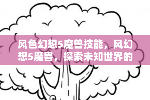 风色幻想5魔兽技能,风幻想5魔兽,探索未知世界的奇幻之旅 风色幻想5魔兽技能,风幻想5魔兽,探索未知世界的奇幻之旅