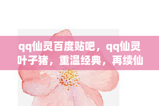 qq仙灵百度贴吧,qq仙灵叶子猪,重温经典,再续仙缘 qq仙灵百度贴吧,qq仙灵叶子猪,重温经典,再续仙缘