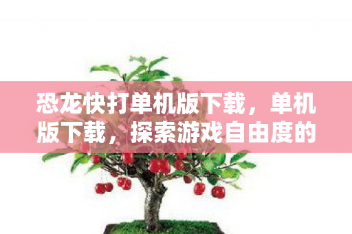 恐龙快打单机版下载，单机版下载，探索游戏自由度的另类选择