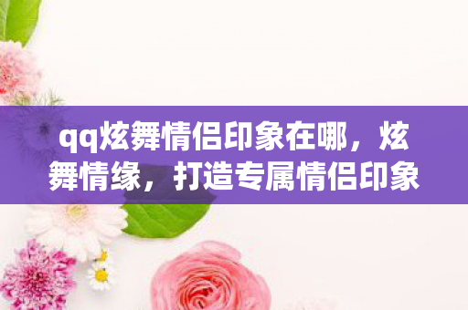 qq炫舞情侣印象在哪，炫舞情缘，打造专属情侣印象，共舞浪漫乐章
