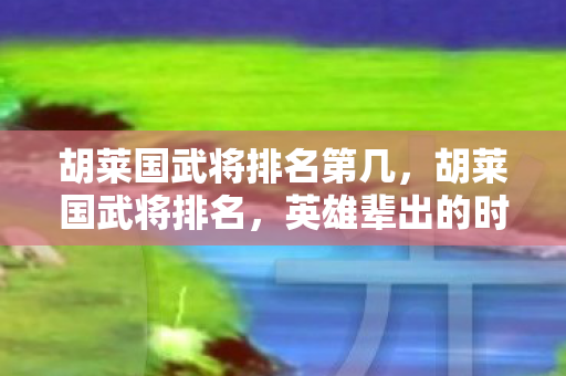 胡莱国武将排名第几,胡莱国武将排名,英雄辈出的时代 胡莱国武将排名第几,胡莱国武将排名,英雄辈出的时代