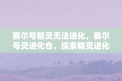 赛尔号精灵无法进化，赛尔号灵进化仓，探索精灵进化的奇妙之旅