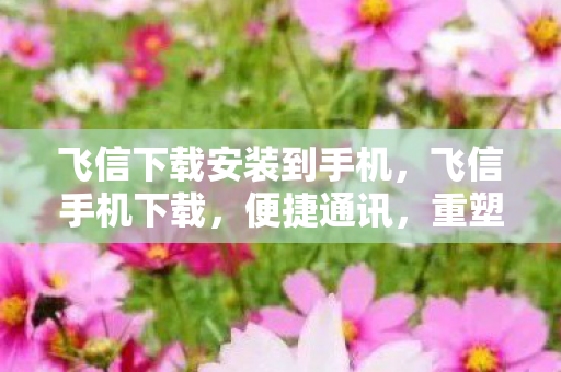 飞信下载安装到手机,飞信手机下载,便捷通讯,重塑移动办公新体验 飞信下载安装到手机,飞信手机下载,便捷通讯,重塑移动办公新体验