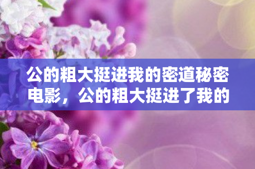 公的粗大挺进我的密道秘密电影，公的粗大挺进了我的密道