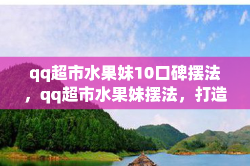 qq超市水果妹10口碑摆法，qq超市水果妹摆法，打造高效陈列，提升顾客购买欲