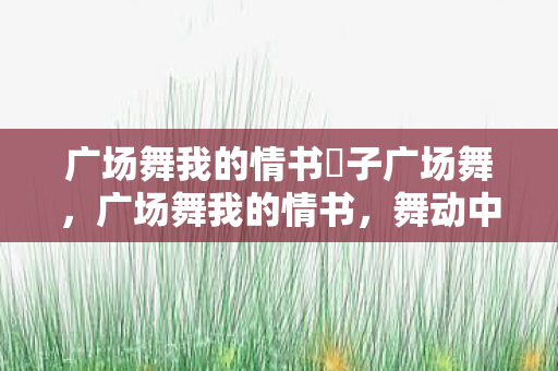 广场舞我的情书応子广场舞,广场舞我的情书,舞动中的浪漫与自由 广场舞我的情书応子广场舞,广场舞我的情书,舞动中的浪漫与自由