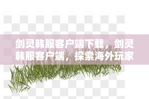 剑灵韩服客户端下载，剑灵韩服客户端，探索海外玩家的独特体验