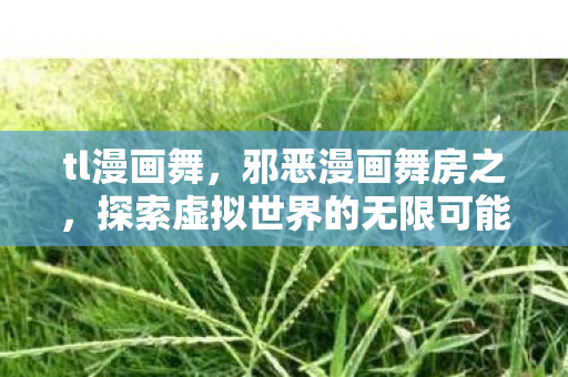tl漫画舞,邪恶漫画舞房之,探索虚拟世界的无限可能 tl漫画舞,邪恶漫画舞房之,探索虚拟世界的无限可能