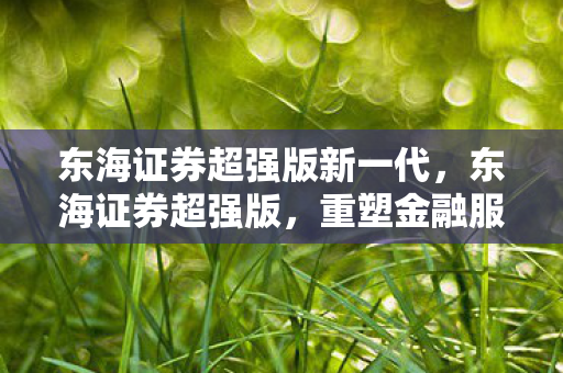 东海证券超强版新一代,东海证券超强版,重塑金融服务的未来 东海证券超强版新一代,东海证券超强版,重塑金融服务的未来