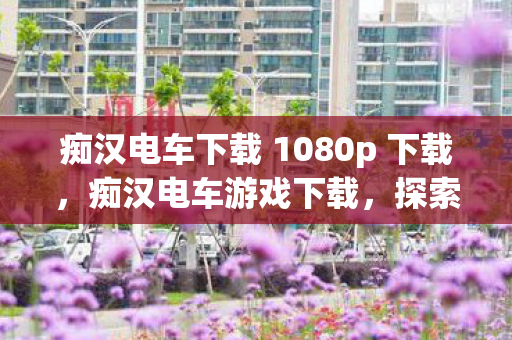 痴汉电车下载 1080p 下载,痴汉电车游戏下载,探索未知世界的奇妙之旅 痴汉电车下载 1080p 下载,痴汉电车游戏下载,探索未知世界的奇妙之旅