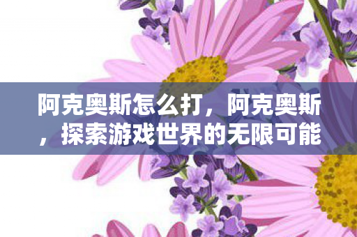 阿克奥斯怎么打,阿克奥斯,探索游戏世界的无限可能 阿克奥斯怎么打,阿克奥斯,探索游戏世界的无限可能