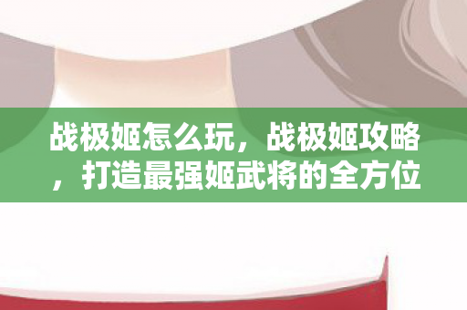 战极姬怎么玩，战极姬攻略，打造最强姬武将的全方位指南
