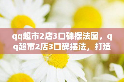 qq超市2店3口碑摆法图,qq超市2店3口碑摆法,打造卓越顾客体验的关键 qq超市2店3口碑摆法图,qq超市2店3口碑摆法,打造卓越顾客体验的关键