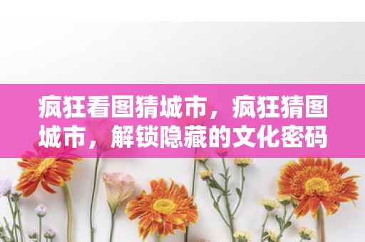 疯狂看图猜城市,疯狂猜图城市,解锁隐藏的文化密码 疯狂看图猜城市,疯狂猜图城市,解锁隐藏的文化密码