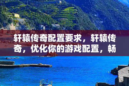 轩辕传奇配置要求，轩辕传奇，优化你的游戏配置，畅享极致体验