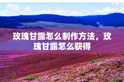 玫瑰甘露怎么制作方法,玫瑰甘露怎么获得 玫瑰甘露怎么制作方法,玫瑰甘露怎么获得