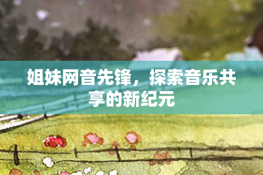姐妹网音先锋,探索音乐共享的新纪元 姐妹网音先锋,探索音乐共享的新纪元