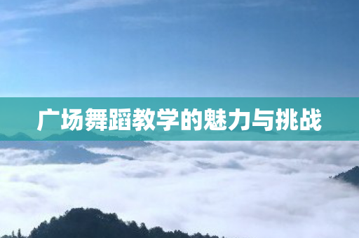 广场舞蹈教学的魅力与挑战 广场舞蹈教学的魅力与挑战