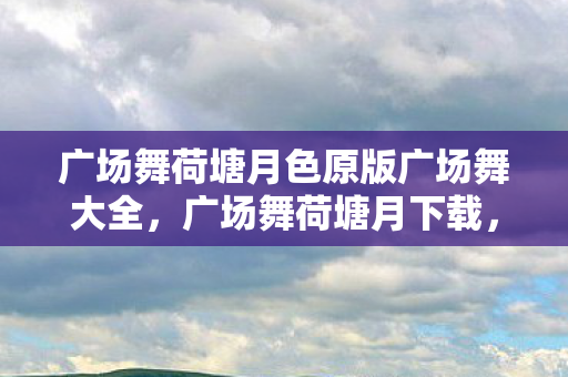 广场舞荷塘月色原版广场舞大全,广场舞荷塘月下载,舞动生活的旋律,共享音乐的快乐 广场舞荷塘月色原版广场舞大全,广场舞荷塘月下载,舞动生活的旋律,共享音乐的快乐