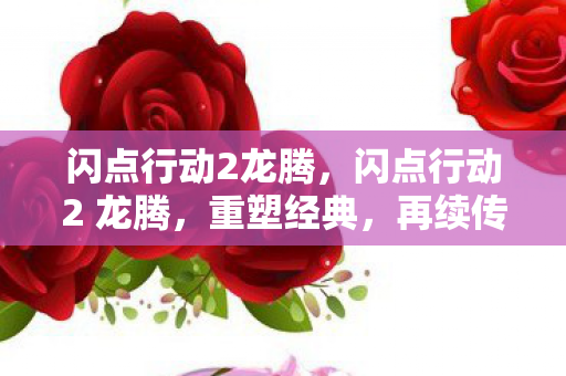 闪点行动2龙腾,闪点行动2 龙腾,重塑经典,再续传奇 闪点行动2龙腾,闪点行动2 龙腾,重塑经典,再续传奇