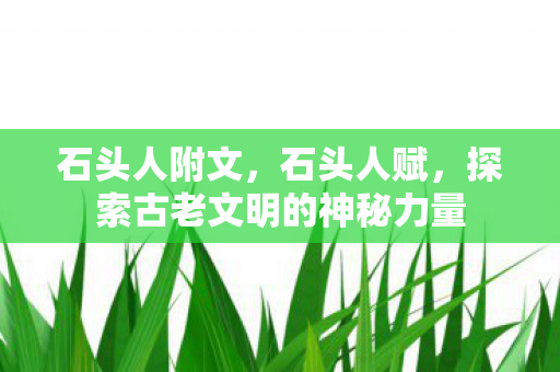 石头人附文,石头人赋,探索古老文明的神秘力量 石头人附文,石头人赋,探索古老文明的神秘力量