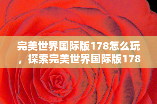完美世界国际版178怎么玩,探索完美世界国际版178的奇幻世界 完美世界国际版178怎么玩,探索完美世界国际版178的奇幻世界