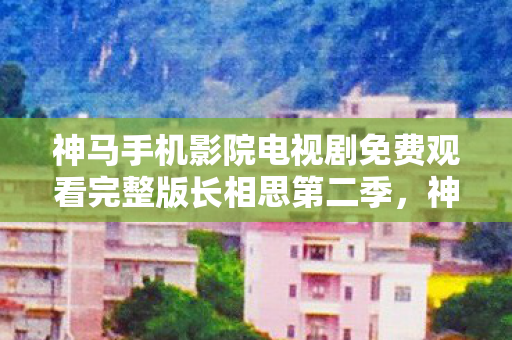 神马手机影院电视剧免费观看完整版长相思第二季,神马手机,探索智能科技的无限可能 神马手机影院电视剧免费观看完整版长相思第二季,神马手机,探索智能科技的无限可能