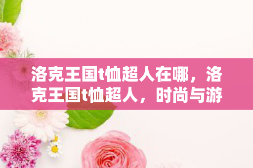 洛克王国t恤超人在哪，洛克王国t恤超人，时尚与游戏的完美结合