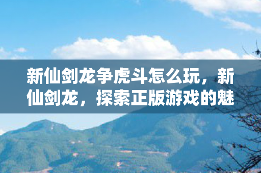 新仙剑龙争虎斗怎么玩,新仙剑龙,探索正版游戏的魅力与乐趣 新仙剑龙争虎斗怎么玩,新仙剑龙,探索正版游戏的魅力与乐趣