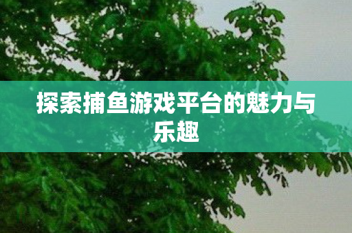 探索捕鱼游戏平台的魅力与乐趣 探索捕鱼游戏平台的魅力与乐趣