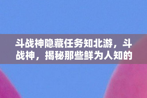 斗战神隐藏任务知北游，斗战神，揭秘那些鲜为人知的隐藏任务