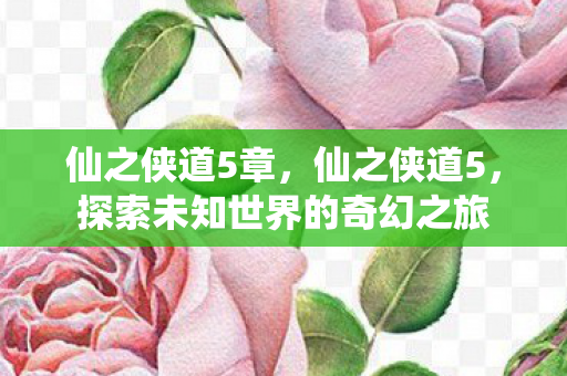 仙之侠道5章，仙之侠道5，探索未知世界的奇幻之旅