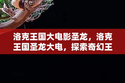 洛克王国大电影圣龙,洛克王国圣龙大电,探索奇幻王国的奇妙冒险 洛克王国大电影圣龙,洛克王国圣龙大电,探索奇幻王国的奇妙冒险