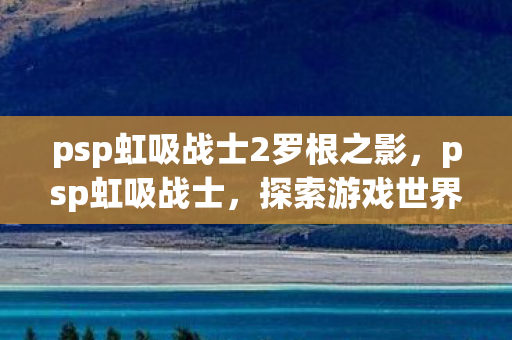 psp虹吸战士2罗根之影,psp虹吸战士,探索游戏世界的未知领域 psp虹吸战士2罗根之影,psp虹吸战士,探索游戏世界的未知领域