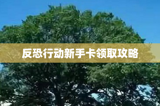 反恐行动新手卡领取攻略 反恐行动新手卡领取攻略