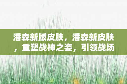 潘森新版皮肤,潘森新皮肤,重塑战神之姿,引领战场新潮流 潘森新版皮肤,潘森新皮肤,重塑战神之姿,引领战场新潮流
