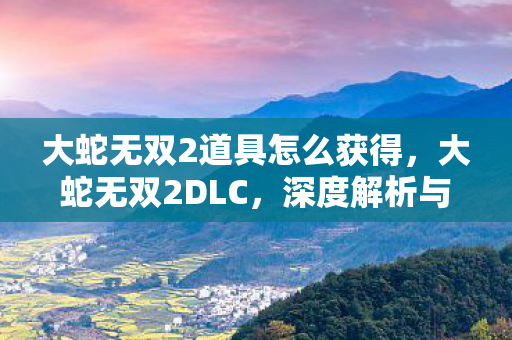 大蛇无双2道具怎么获得,大蛇无双2DLC,深度解析与游戏新体验 大蛇无双2道具怎么获得,大蛇无双2DLC,深度解析与游戏新体验