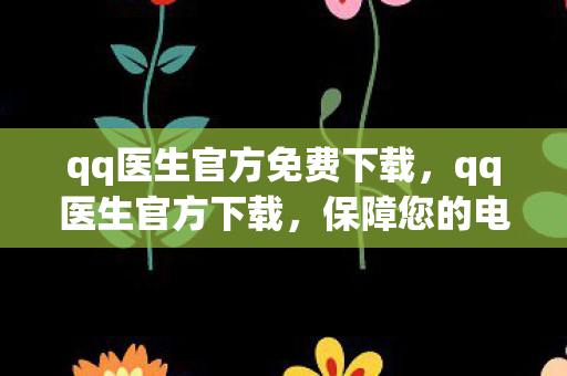 qq医生官方免费下载，qq医生官方下载，保障您的电脑健康，远离病毒威胁