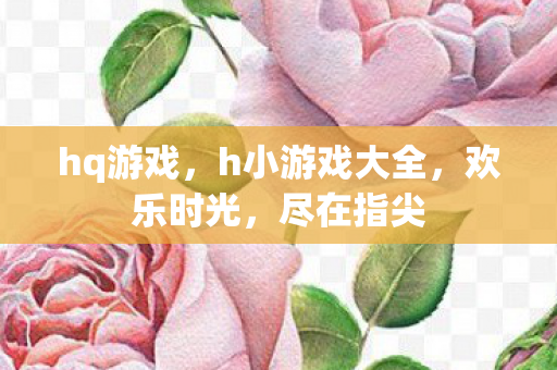 hq游戏，h小游戏大全，欢乐时光，尽在指尖