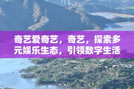 奇艺爱奇艺,奇艺,探索多元娱乐生态,引领数字生活新风尚 奇艺爱奇艺,奇艺,探索多元娱乐生态,引领数字生活新风尚