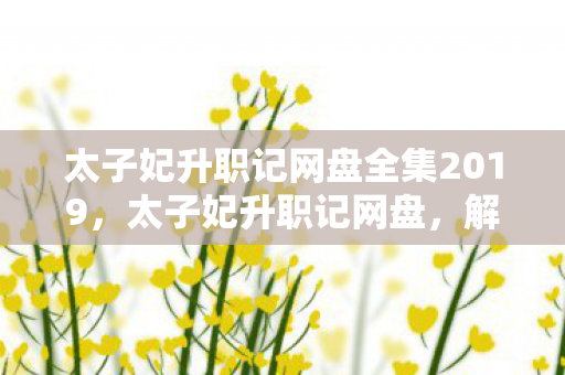 太子妃升职记网盘全集2019,太子妃升职记网盘,解锁精彩剧情,尽享高清资源 太子妃升职记网盘全集2019,太子妃升职记网盘,解锁精彩剧情,尽享高清资源