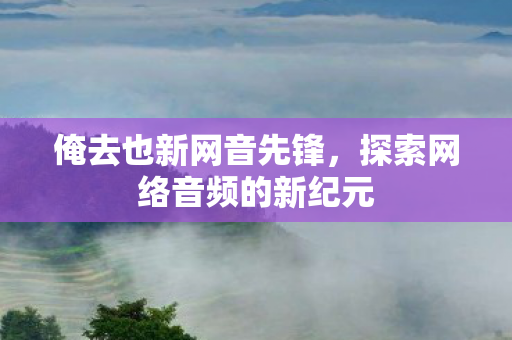 俺去也新网音先锋,探索网络音频的新纪元 俺去也新网音先锋,探索网络音频的新纪元