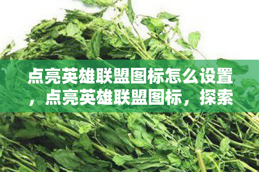 点亮英雄联盟图标怎么设置,点亮英雄联盟图标,探索游戏世界的无限可能 点亮英雄联盟图标怎么设置,点亮英雄联盟图标,探索游戏世界的无限可能