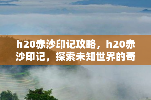 h20赤沙印记攻略，h20赤沙印记，探索未知世界的奇幻之旅