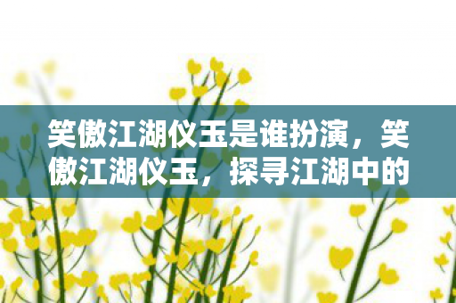 笑傲江湖仪玉是谁扮演,笑傲江湖仪玉,探寻江湖中的神秘宝物 笑傲江湖仪玉是谁扮演,笑傲江湖仪玉,探寻江湖中的神秘宝物